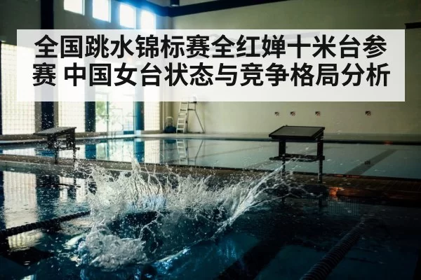 全国跳水锦标赛全红婵十米台参赛 中国女台状态与竞争格局分析